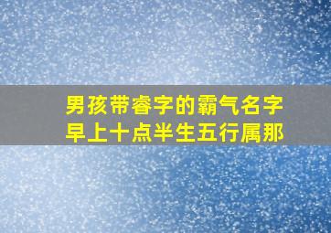 男孩带睿字的霸气名字早上十点半生五行属那