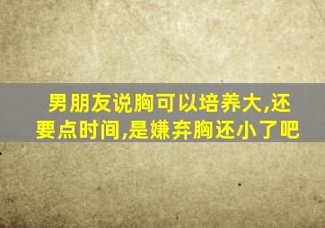 男朋友说胸可以培养大,还要点时间,是嫌弃胸还小了吧