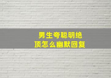 男生夸聪明绝顶怎么幽默回复