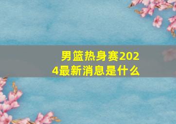 男篮热身赛2024最新消息是什么