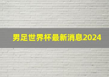 男足世界杯最新消息2024