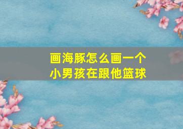 画海豚怎么画一个小男孩在跟他篮球