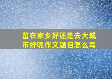 留在家乡好还是去大城市好呢作文题目怎么写