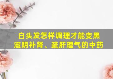 白头发怎样调理才能变黑滋阴补肾、疏肝理气的中药