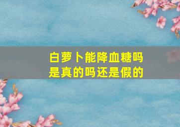 白萝卜能降血糖吗是真的吗还是假的