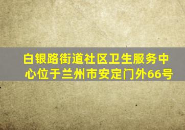 白银路街道社区卫生服务中心位于兰州市安定门外66号