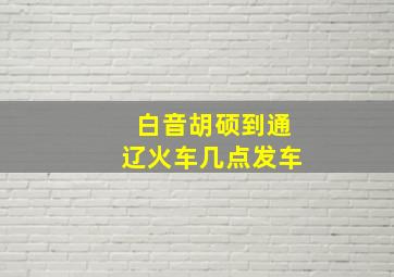 白音胡硕到通辽火车几点发车