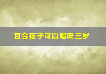 百合孩子可以喝吗三岁