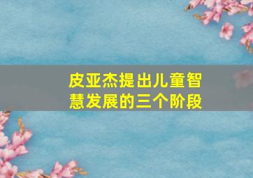 皮亚杰提出儿童智慧发展的三个阶段