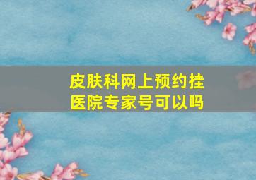 皮肤科网上预约挂医院专家号可以吗