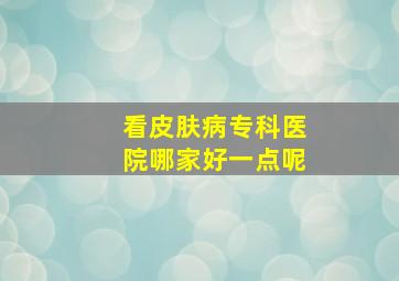 看皮肤病专科医院哪家好一点呢