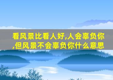 看风景比看人好,人会辜负你,但风景不会辜负你什么意思