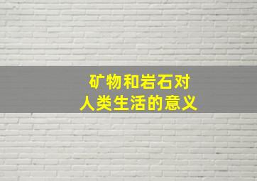 矿物和岩石对人类生活的意义