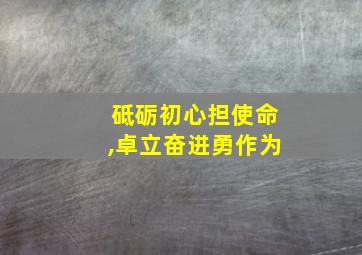 砥砺初心担使命,卓立奋进勇作为