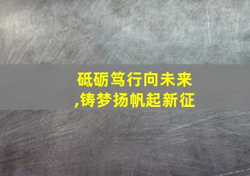 砥砺笃行向未来,铸梦扬帆起新征