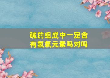 碱的组成中一定含有氢氧元素吗对吗