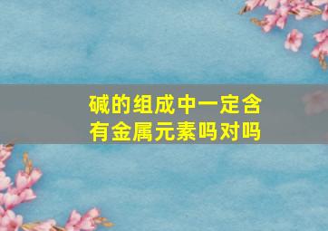 碱的组成中一定含有金属元素吗对吗