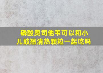 磷酸奥司他韦可以和小儿豉翘清热颗粒一起吃吗