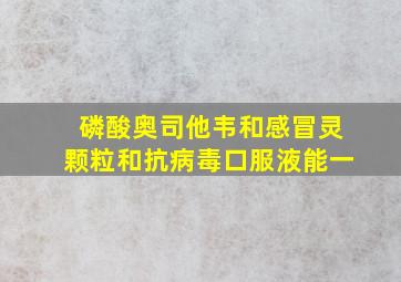 磷酸奥司他韦和感冒灵颗粒和抗病毒口服液能一