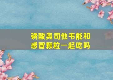 磷酸奥司他韦能和感冒颗粒一起吃吗