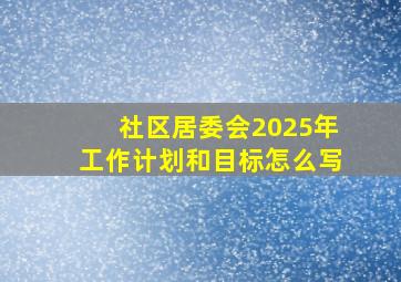 社区居委会2025年工作计划和目标怎么写