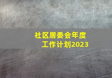 社区居委会年度工作计划2023