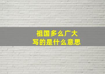 祖国多么广大写的是什么意思