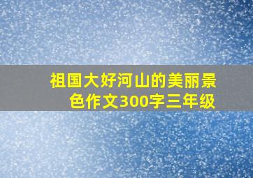 祖国大好河山的美丽景色作文300字三年级