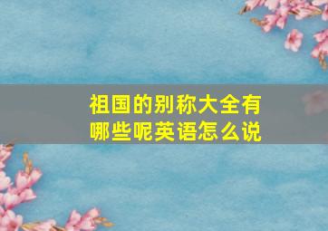 祖国的别称大全有哪些呢英语怎么说