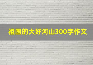 祖国的大好河山300字作文