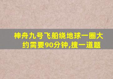 神舟九号飞船绕地球一圈大约需要90分钟,搜一道题