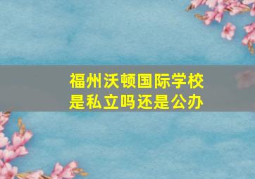 福州沃顿国际学校是私立吗还是公办