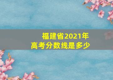 福建省2021年高考分数线是多少