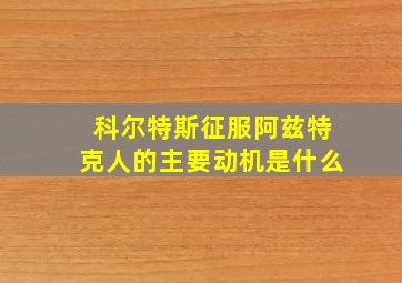 科尔特斯征服阿兹特克人的主要动机是什么