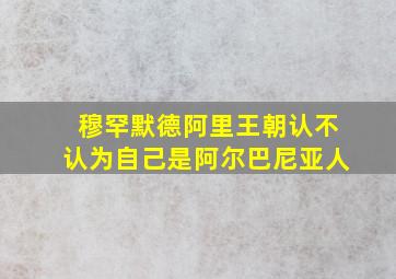 穆罕默德阿里王朝认不认为自己是阿尔巴尼亚人