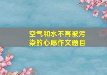 空气和水不再被污染的心愿作文题目