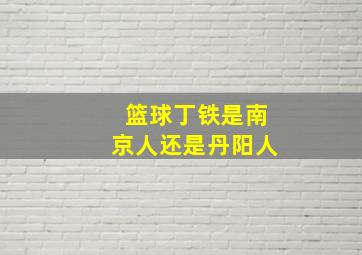 篮球丁铁是南京人还是丹阳人