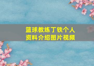 篮球教练丁铁个人资料介绍图片视频