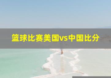 篮球比赛美国vs中国比分