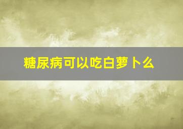 糖尿病可以吃白萝卜么