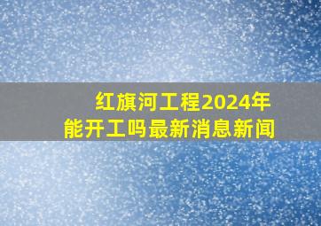 红旗河工程2024年能开工吗最新消息新闻