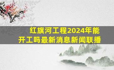 红旗河工程2024年能开工吗最新消息新闻联播