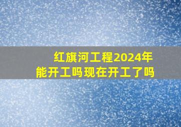 红旗河工程2024年能开工吗现在开工了吗