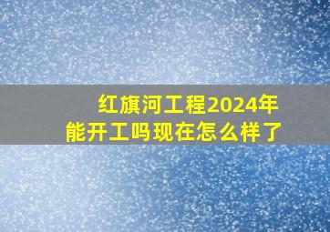 红旗河工程2024年能开工吗现在怎么样了