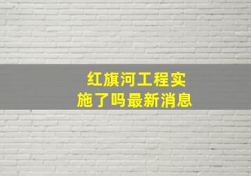 红旗河工程实施了吗最新消息