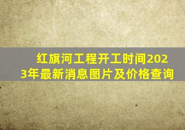 红旗河工程开工时间2023年最新消息图片及价格查询