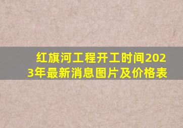 红旗河工程开工时间2023年最新消息图片及价格表