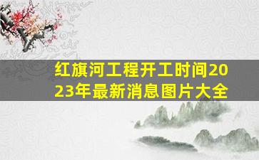 红旗河工程开工时间2023年最新消息图片大全