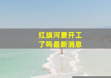 红旗河要开工了吗最新消息