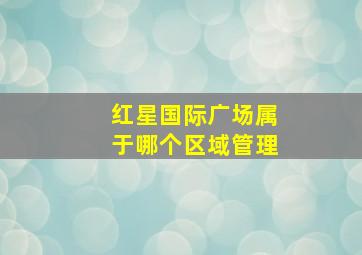 红星国际广场属于哪个区域管理